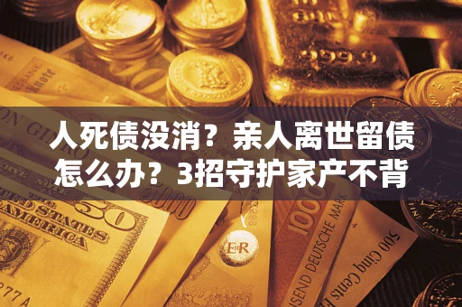北京人死债没消？亲人离世留债怎么办？3招守护家产不背锅