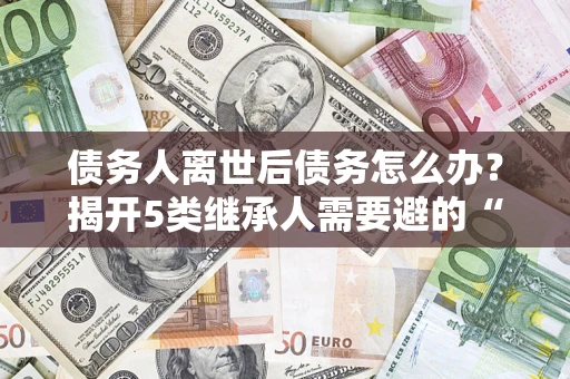 北京债务人离世后债务怎么办？揭开5类继承人需要避的“坑”